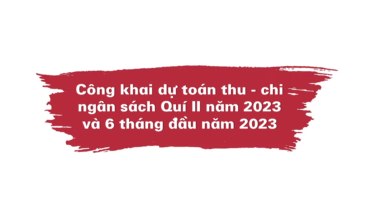 Công khai dự toán thu - chi ngân sách Quí II năm 2023 và 6 tháng đầu năm 2023